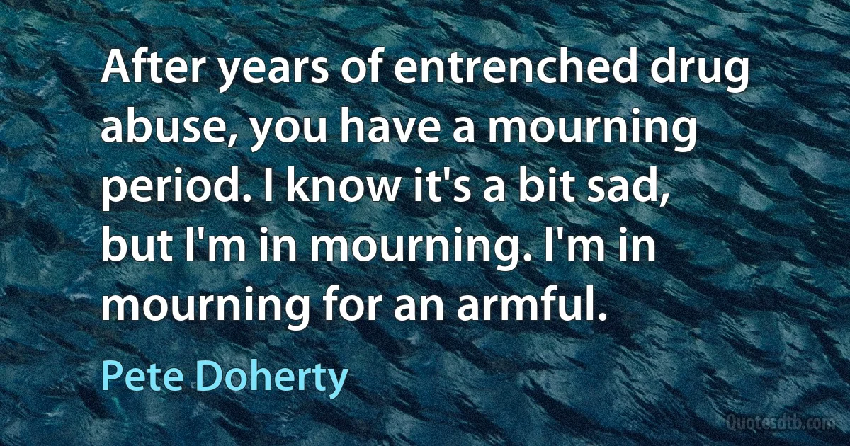 After years of entrenched drug abuse, you have a mourning period. I know it's a bit sad, but I'm in mourning. I'm in mourning for an armful. (Pete Doherty)