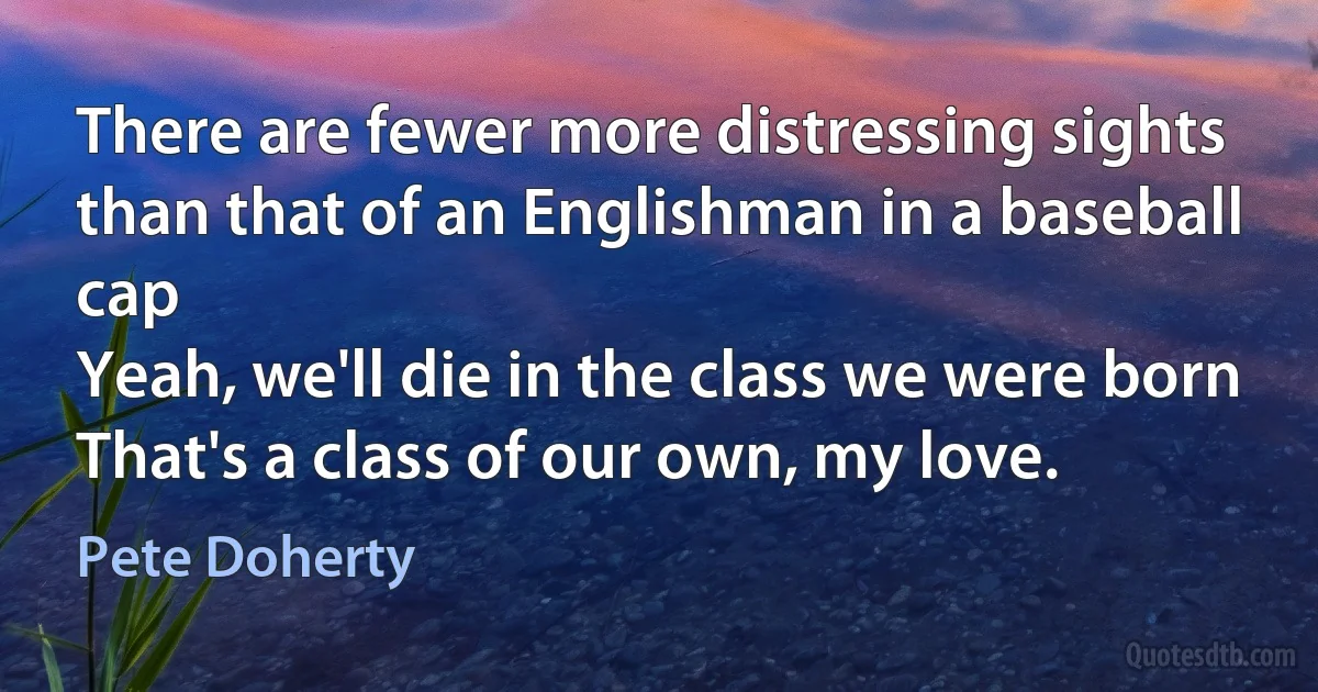 There are fewer more distressing sights
than that of an Englishman in a baseball cap
Yeah, we'll die in the class we were born
That's a class of our own, my love. (Pete Doherty)