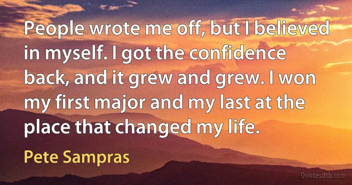 People wrote me off, but I believed in myself. I got the confidence back, and it grew and grew. I won my first major and my last at the place that changed my life. (Pete Sampras)