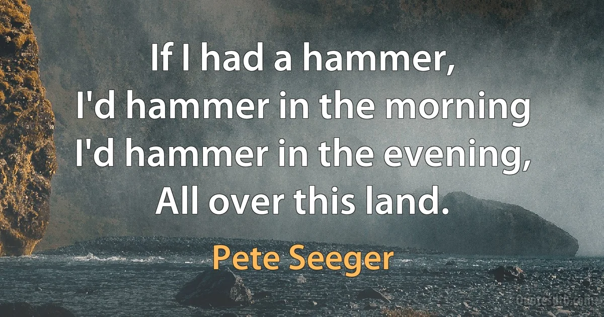 If I had a hammer,
I'd hammer in the morning
I'd hammer in the evening,
All over this land. (Pete Seeger)