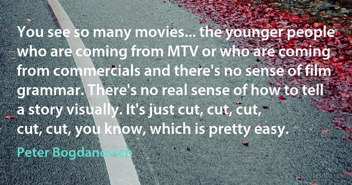 You see so many movies... the younger people who are coming from MTV or who are coming from commercials and there's no sense of film grammar. There's no real sense of how to tell a story visually. It's just cut, cut, cut, cut, cut, you know, which is pretty easy. (Peter Bogdanovich)