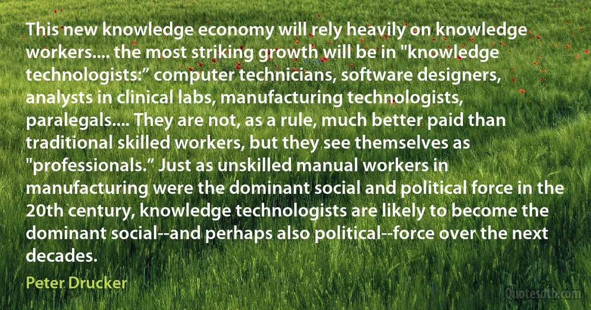 This new knowledge economy will rely heavily on knowledge workers.... the most striking growth will be in "knowledge technologists:” computer technicians, software designers, analysts in clinical labs, manufacturing technologists, paralegals.... They are not, as a rule, much better paid than traditional skilled workers, but they see themselves as "professionals.” Just as unskilled manual workers in manufacturing were the dominant social and political force in the 20th century, knowledge technologists are likely to become the dominant social--and perhaps also political--force over the next decades. (Peter Drucker)