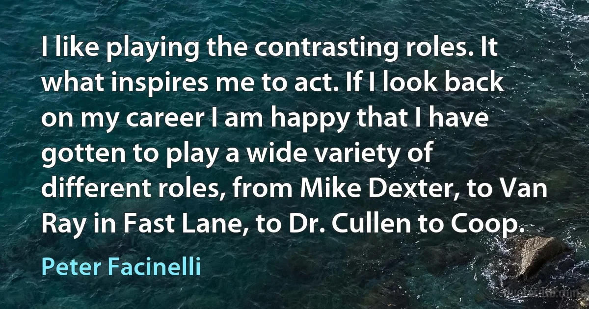 I like playing the contrasting roles. It what inspires me to act. If I look back on my career I am happy that I have gotten to play a wide variety of different roles, from Mike Dexter, to Van Ray in Fast Lane, to Dr. Cullen to Coop. (Peter Facinelli)