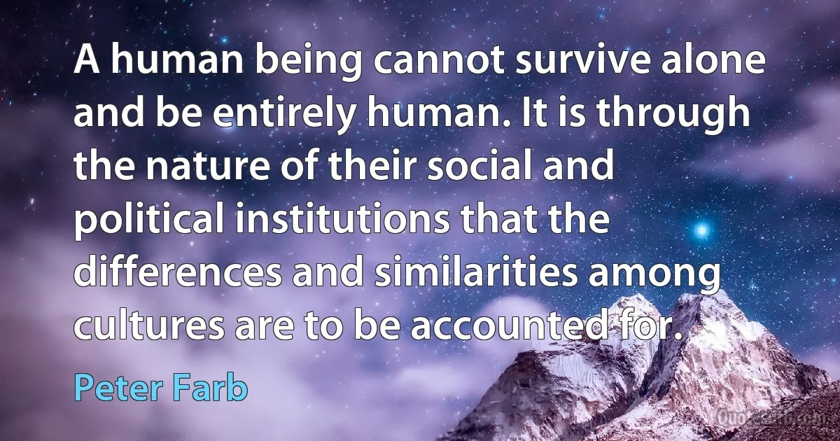 A human being cannot survive alone and be entirely human. It is through the nature of their social and political institutions that the differences and similarities among cultures are to be accounted for. (Peter Farb)