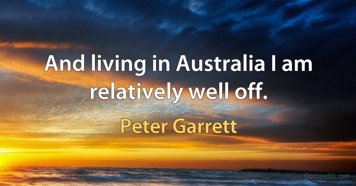 And living in Australia I am relatively well off. (Peter Garrett)