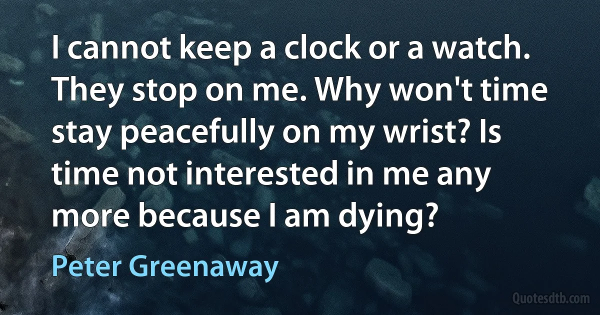 I cannot keep a clock or a watch. They stop on me. Why won't time stay peacefully on my wrist? Is time not interested in me any more because I am dying? (Peter Greenaway)