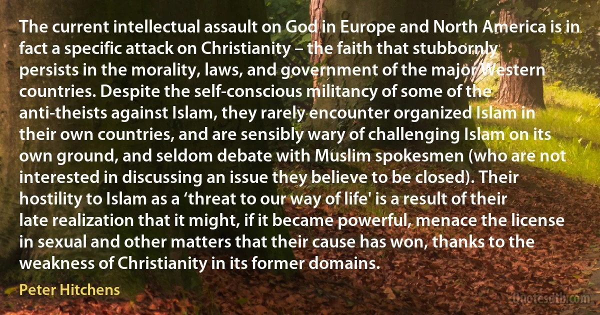 The current intellectual assault on God in Europe and North America is in fact a specific attack on Christianity – the faith that stubbornly persists in the morality, laws, and government of the major Western countries. Despite the self-conscious militancy of some of the anti-theists against Islam, they rarely encounter organized Islam in their own countries, and are sensibly wary of challenging Islam on its own ground, and seldom debate with Muslim spokesmen (who are not interested in discussing an issue they believe to be closed). Their hostility to Islam as a ‘threat to our way of life' is a result of their late realization that it might, if it became powerful, menace the license in sexual and other matters that their cause has won, thanks to the weakness of Christianity in its former domains. (Peter Hitchens)