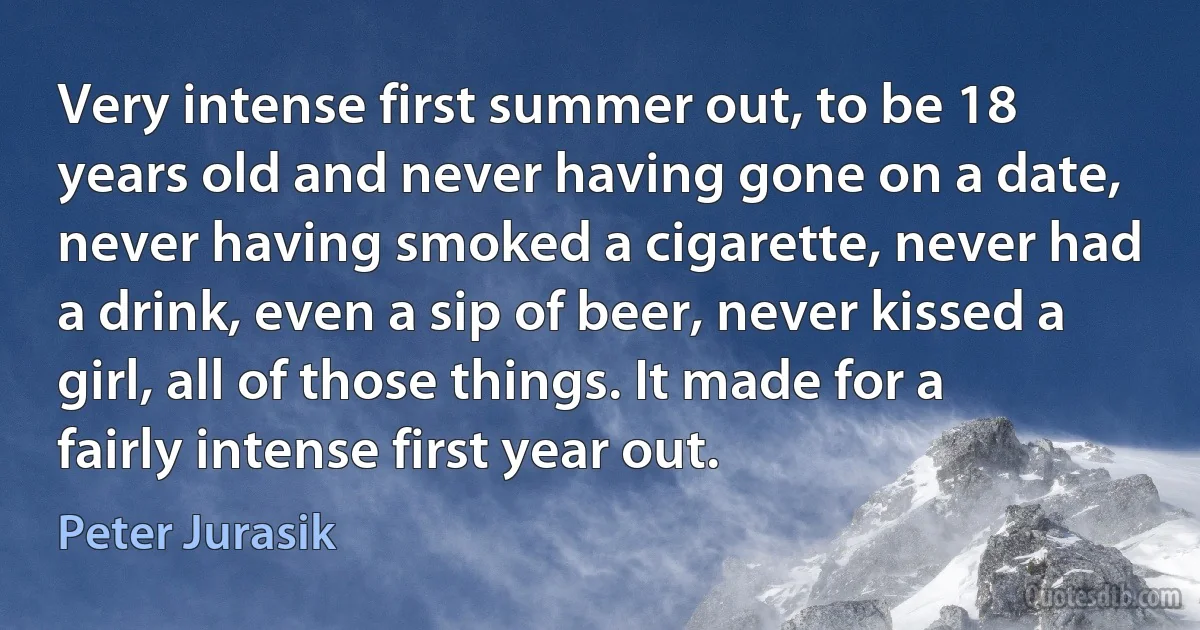 Very intense first summer out, to be 18 years old and never having gone on a date, never having smoked a cigarette, never had a drink, even a sip of beer, never kissed a girl, all of those things. It made for a fairly intense first year out. (Peter Jurasik)