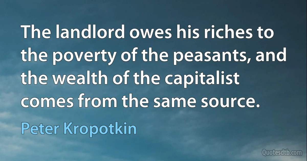 The landlord owes his riches to the poverty of the peasants, and the wealth of the capitalist comes from the same source. (Peter Kropotkin)