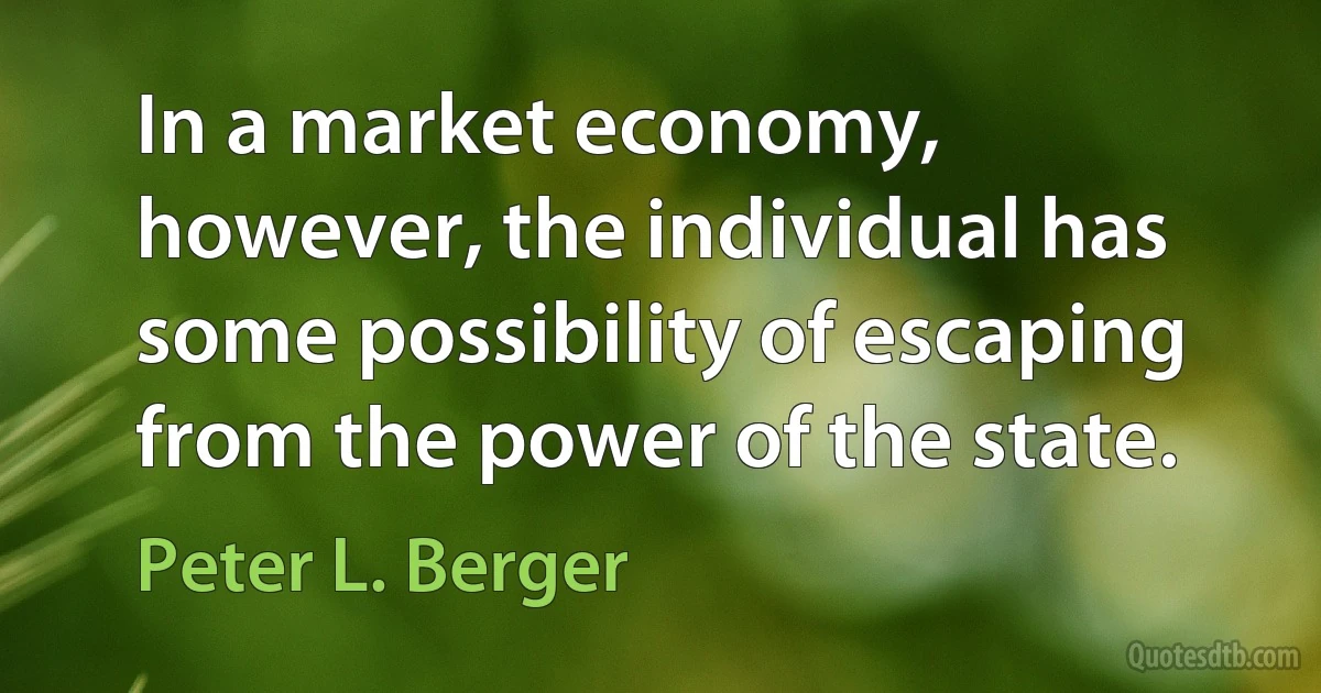 In a market economy, however, the individual has some possibility of escaping from the power of the state. (Peter L. Berger)