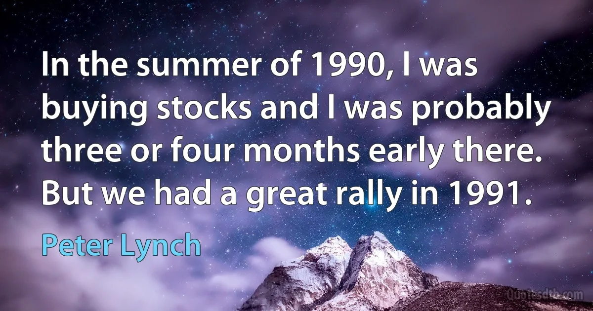 In the summer of 1990, I was buying stocks and I was probably three or four months early there. But we had a great rally in 1991. (Peter Lynch)