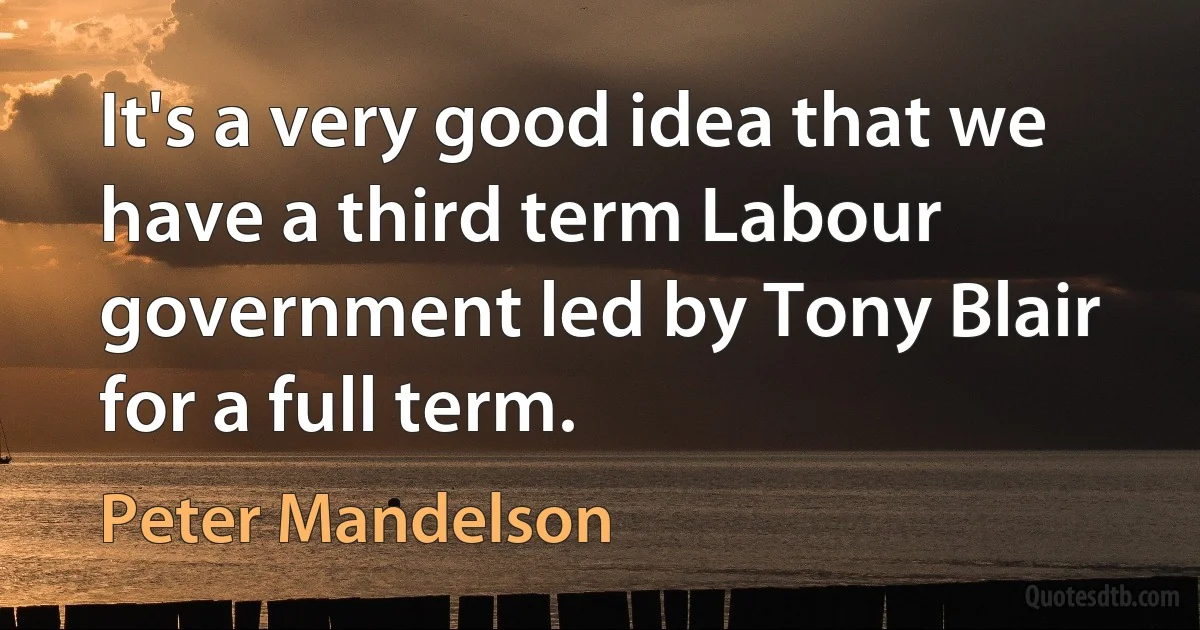 It's a very good idea that we have a third term Labour government led by Tony Blair for a full term. (Peter Mandelson)