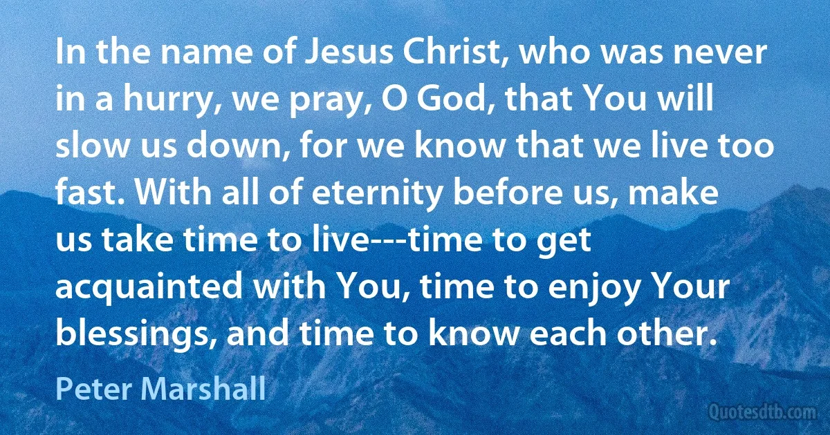 In the name of Jesus Christ, who was never in a hurry, we pray, O God, that You will slow us down, for we know that we live too fast. With all of eternity before us, make us take time to live---time to get acquainted with You, time to enjoy Your blessings, and time to know each other. (Peter Marshall)