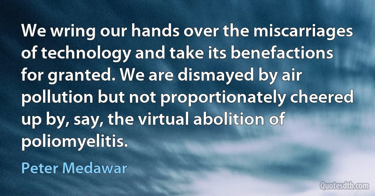 We wring our hands over the miscarriages of technology and take its benefactions for granted. We are dismayed by air pollution but not proportionately cheered up by, say, the virtual abolition of poliomyelitis. (Peter Medawar)