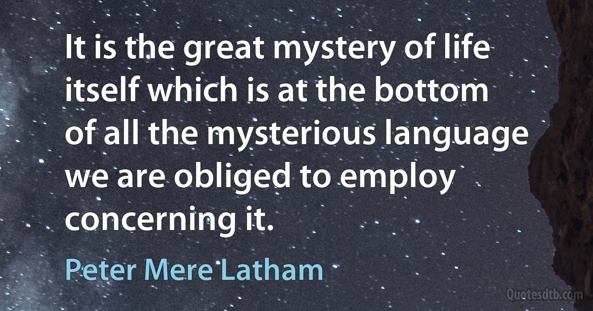 It is the great mystery of life itself which is at the bottom of all the mysterious language we are obliged to employ concerning it. (Peter Mere Latham)