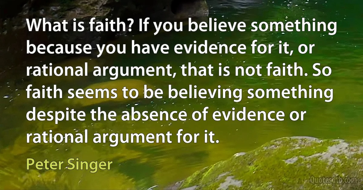 What is faith? If you believe something because you have evidence for it, or rational argument, that is not faith. So faith seems to be believing something despite the absence of evidence or rational argument for it. (Peter Singer)