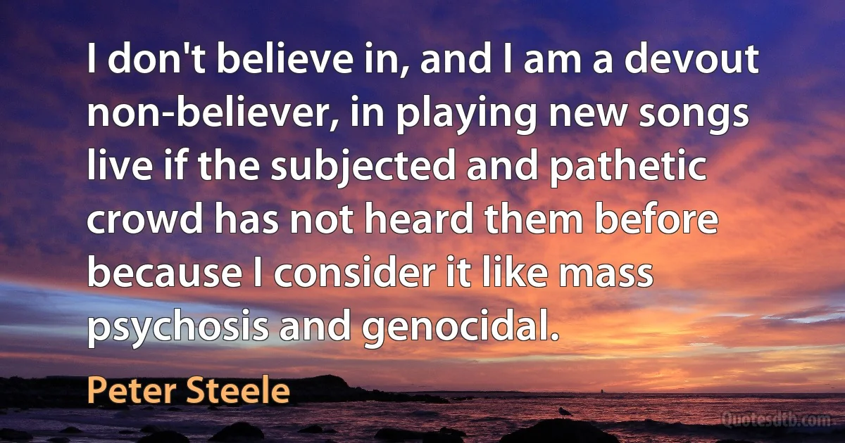 I don't believe in, and I am a devout non-believer, in playing new songs live if the subjected and pathetic crowd has not heard them before because I consider it like mass psychosis and genocidal. (Peter Steele)