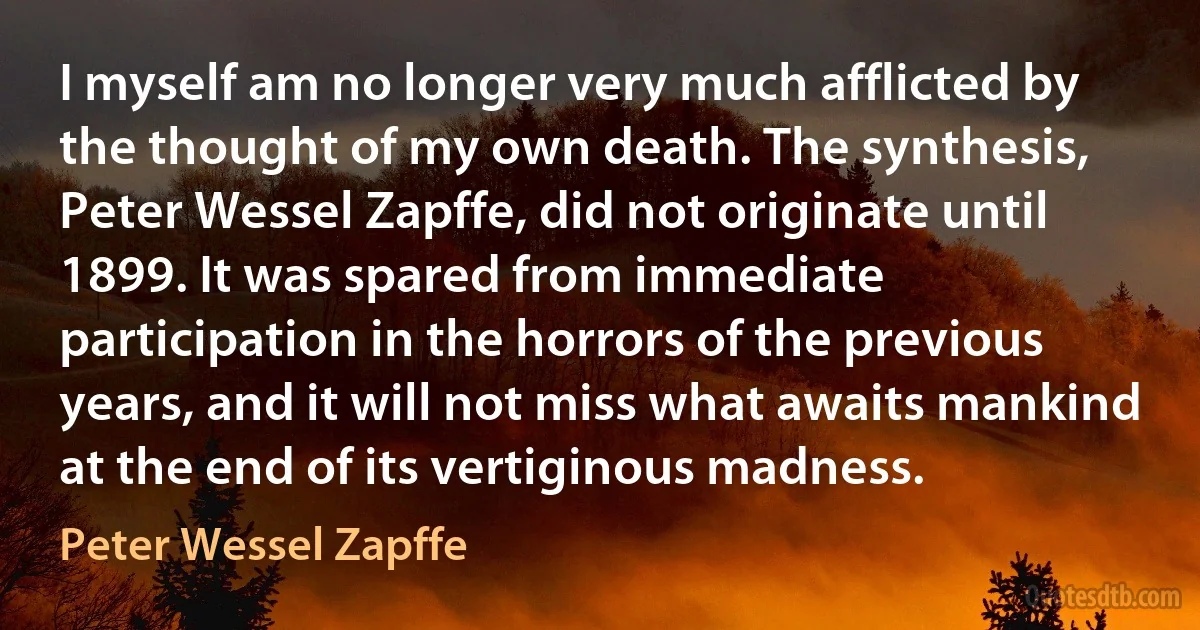 I myself am no longer very much afflicted by the thought of my own death. The synthesis, Peter Wessel Zapffe, did not originate until 1899. It was spared from immediate participation in the horrors of the previous years, and it will not miss what awaits mankind at the end of its vertiginous madness. (Peter Wessel Zapffe)