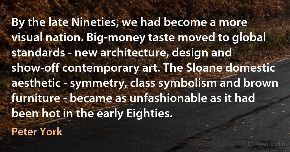 By the late Nineties, we had become a more visual nation. Big-money taste moved to global standards - new architecture, design and show-off contemporary art. The Sloane domestic aesthetic - symmetry, class symbolism and brown furniture - became as unfashionable as it had been hot in the early Eighties. (Peter York)