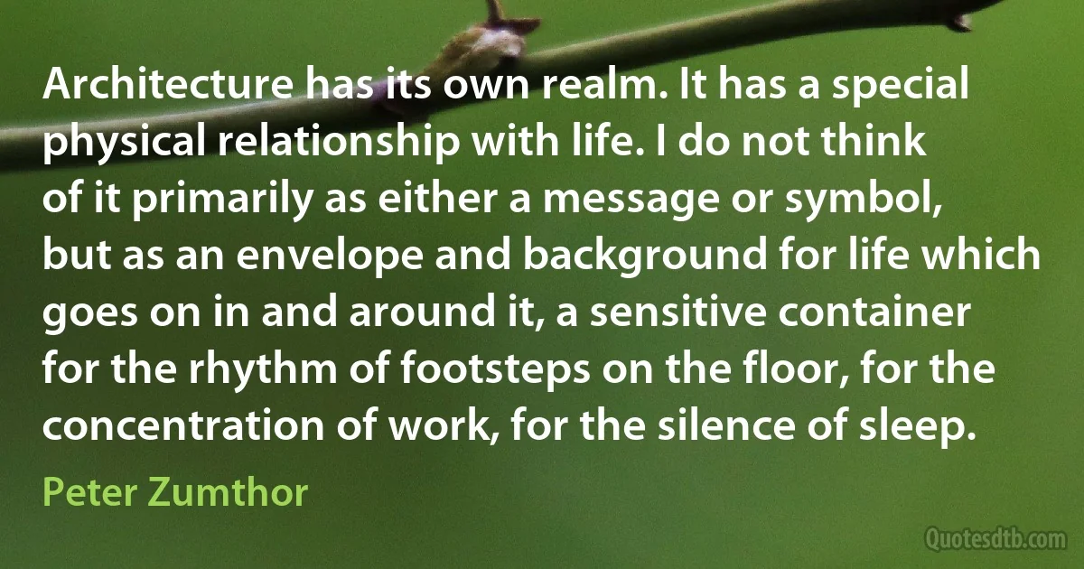 Architecture has its own realm. It has a special physical relationship with life. I do not think of it primarily as either a message or symbol, but as an envelope and background for life which goes on in and around it, a sensitive container for the rhythm of footsteps on the floor, for the concentration of work, for the silence of sleep. (Peter Zumthor)
