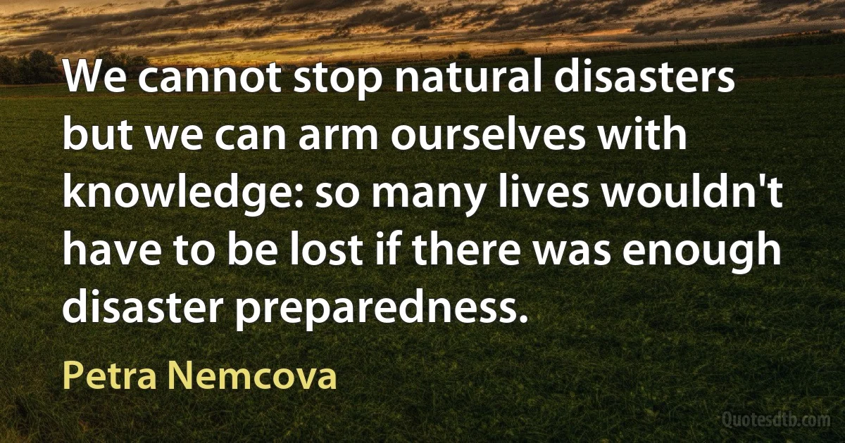 We cannot stop natural disasters but we can arm ourselves with knowledge: so many lives wouldn't have to be lost if there was enough disaster preparedness. (Petra Nemcova)