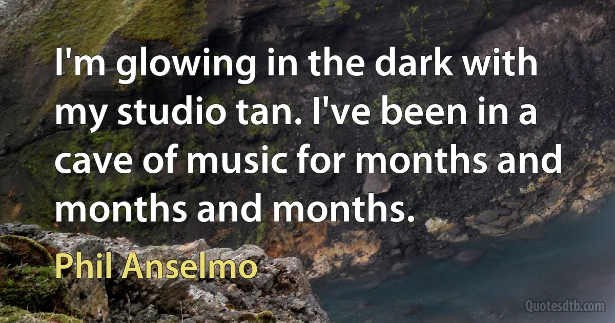 I'm glowing in the dark with my studio tan. I've been in a cave of music for months and months and months. (Phil Anselmo)