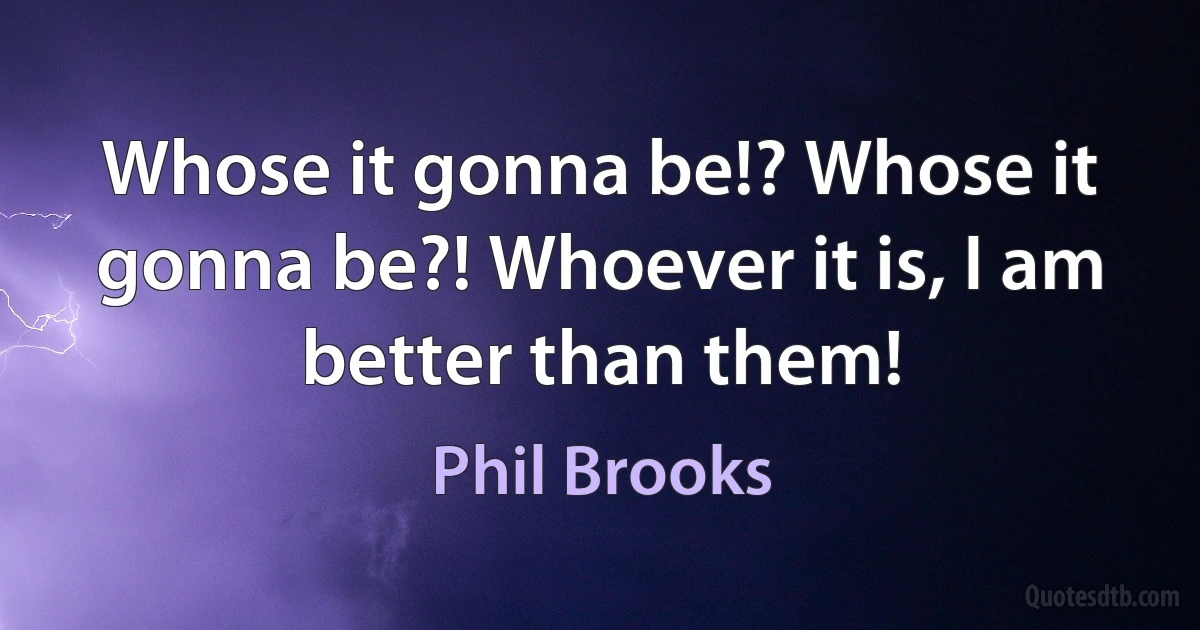 Whose it gonna be!? Whose it gonna be?! Whoever it is, I am better than them! (Phil Brooks)