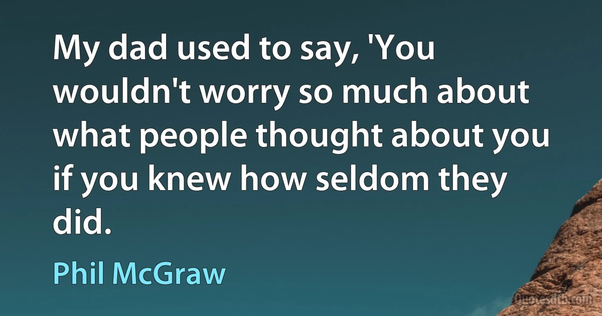 My dad used to say, 'You wouldn't worry so much about what people thought about you if you knew how seldom they did. (Phil McGraw)