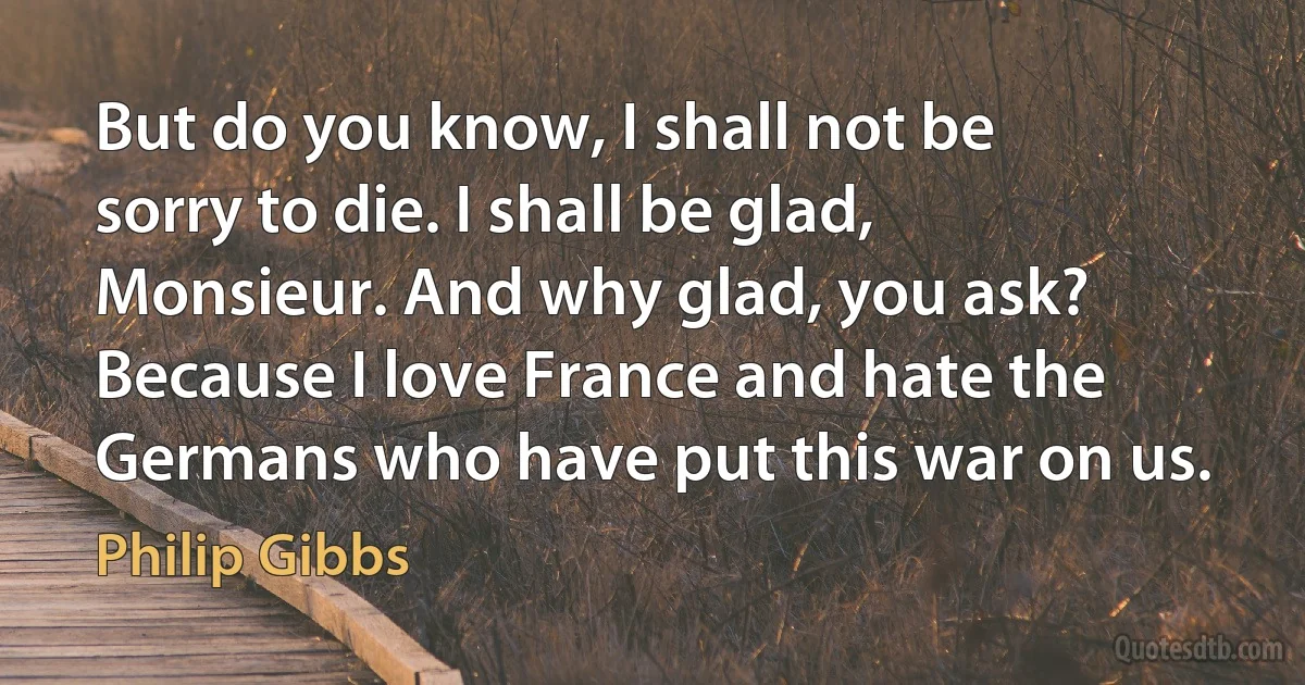 But do you know, I shall not be sorry to die. I shall be glad, Monsieur. And why glad, you ask? Because I love France and hate the Germans who have put this war on us. (Philip Gibbs)