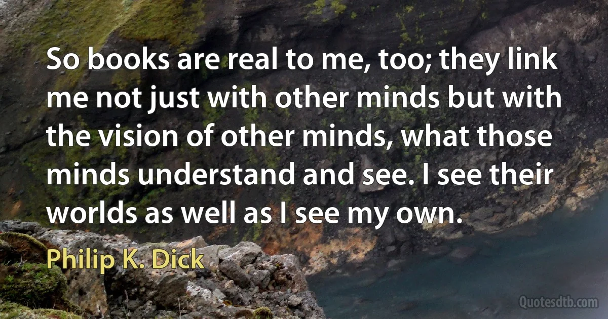 So books are real to me, too; they link me not just with other minds but with the vision of other minds, what those minds understand and see. I see their worlds as well as I see my own. (Philip K. Dick)