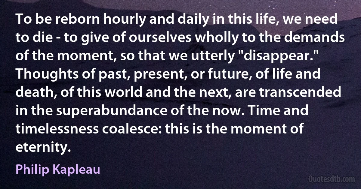 To be reborn hourly and daily in this life, we need to die - to give of ourselves wholly to the demands of the moment, so that we utterly "disappear." Thoughts of past, present, or future, of life and death, of this world and the next, are transcended in the superabundance of the now. Time and timelessness coalesce: this is the moment of eternity. (Philip Kapleau)