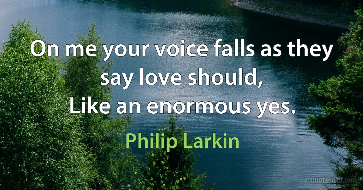 On me your voice falls as they say love should,
Like an enormous yes. (Philip Larkin)