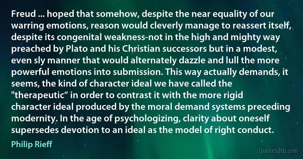 Freud ... hoped that somehow, despite the near equality of our warring emotions, reason would cleverly manage to reassert itself, despite its congenital weakness-not in the high and mighty way preached by Plato and his Christian successors but in a modest, even sly manner that would alternately dazzle and lull the more powerful emotions into submission. This way actually demands, it seems, the kind of character ideal we have called the "therapeutic” in order to contrast it with the more rigid character ideal produced by the moral demand systems preceding modernity. In the age of psychologizing, clarity about oneself supersedes devotion to an ideal as the model of right conduct. (Philip Rieff)