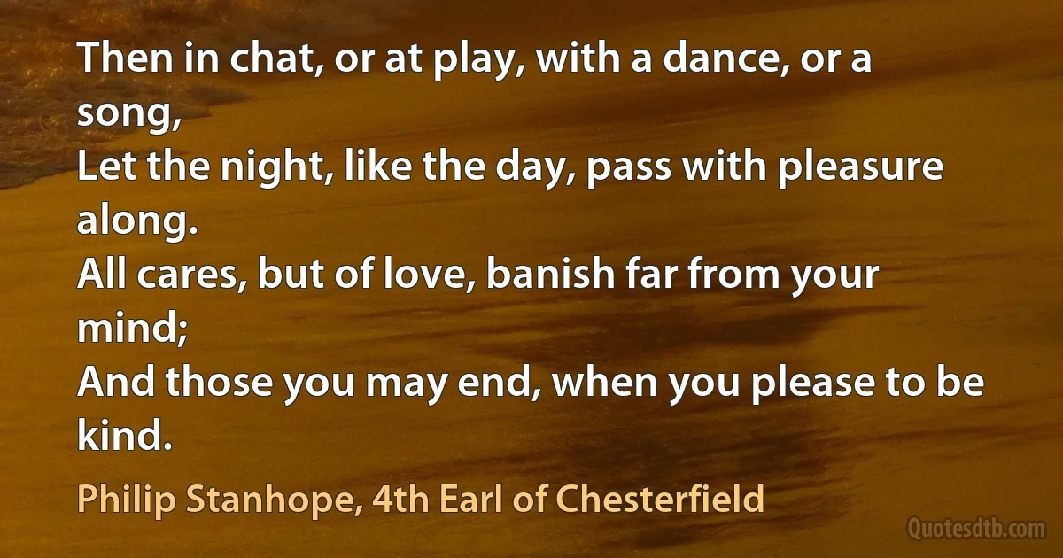 Then in chat, or at play, with a dance, or a song,
Let the night, like the day, pass with pleasure along.
All cares, but of love, banish far from your mind;
And those you may end, when you please to be kind. (Philip Stanhope, 4th Earl of Chesterfield)