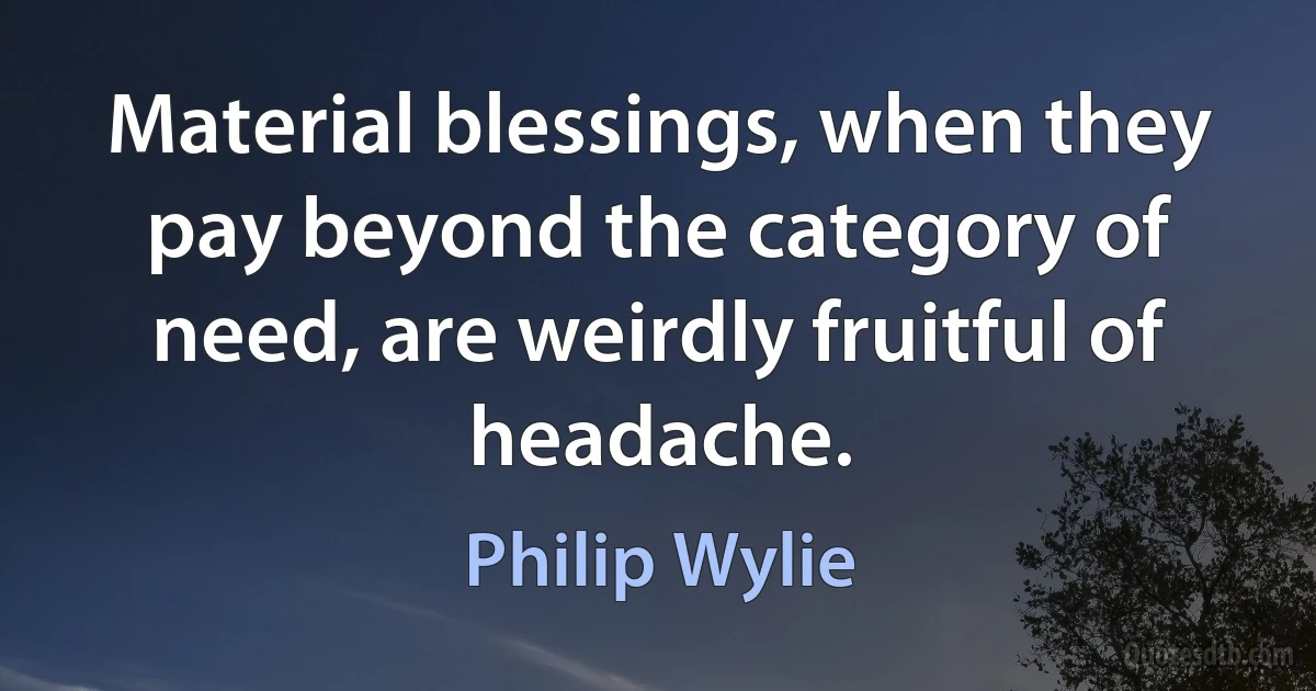 Material blessings, when they pay beyond the category of need, are weirdly fruitful of headache. (Philip Wylie)