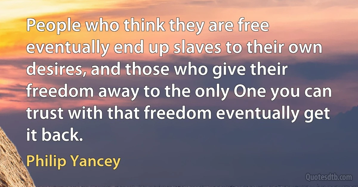 People who think they are free eventually end up slaves to their own desires, and those who give their freedom away to the only One you can trust with that freedom eventually get it back. (Philip Yancey)