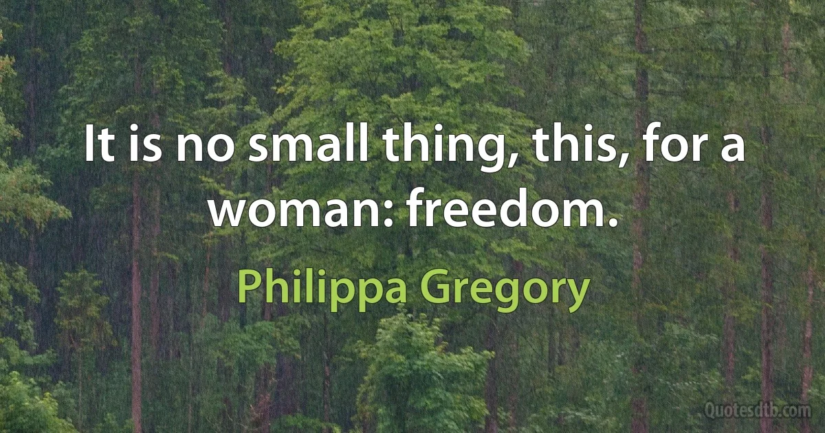 It is no small thing, this, for a woman: freedom. (Philippa Gregory)