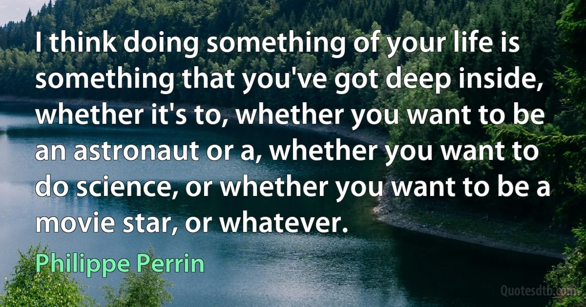 I think doing something of your life is something that you've got deep inside, whether it's to, whether you want to be an astronaut or a, whether you want to do science, or whether you want to be a movie star, or whatever. (Philippe Perrin)