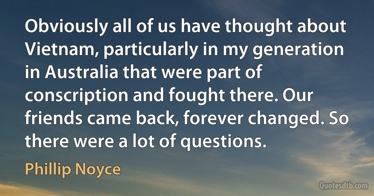 Obviously all of us have thought about Vietnam, particularly in my generation in Australia that were part of conscription and fought there. Our friends came back, forever changed. So there were a lot of questions. (Phillip Noyce)