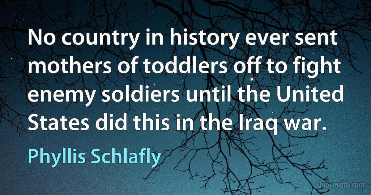 No country in history ever sent mothers of toddlers off to fight enemy soldiers until the United States did this in the Iraq war. (Phyllis Schlafly)