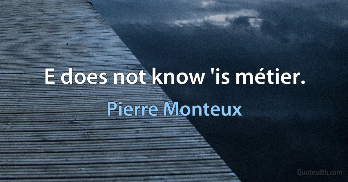 E does not know 'is métier. (Pierre Monteux)