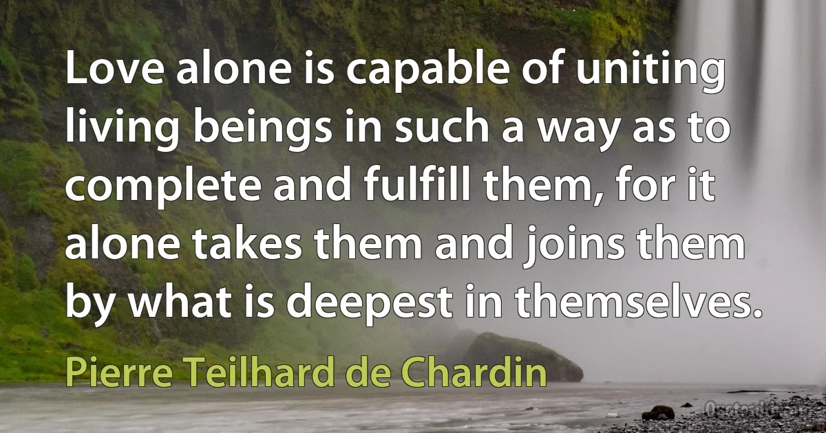 Love alone is capable of uniting living beings in such a way as to complete and fulfill them, for it alone takes them and joins them by what is deepest in themselves. (Pierre Teilhard de Chardin)