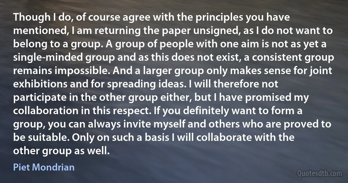 Though I do, of course agree with the principles you have mentioned, I am returning the paper unsigned, as I do not want to belong to a group. A group of people with one aim is not as yet a single-minded group and as this does not exist, a consistent group remains impossible. And a larger group only makes sense for joint exhibitions and for spreading ideas. I will therefore not participate in the other group either, but I have promised my collaboration in this respect. If you definitely want to form a group, you can always invite myself and others who are proved to be suitable. Only on such a basis I will collaborate with the other group as well. (Piet Mondrian)