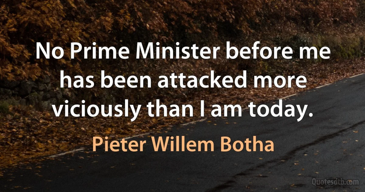 No Prime Minister before me has been attacked more viciously than I am today. (Pieter Willem Botha)