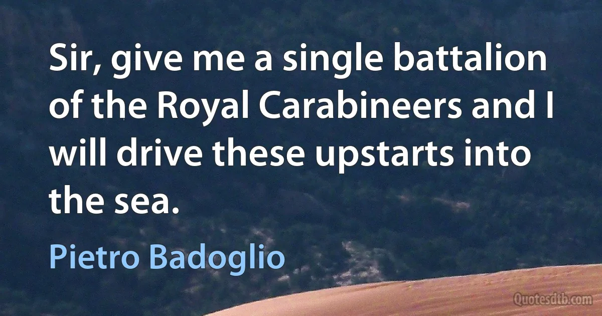 Sir, give me a single battalion of the Royal Carabineers and I will drive these upstarts into the sea. (Pietro Badoglio)