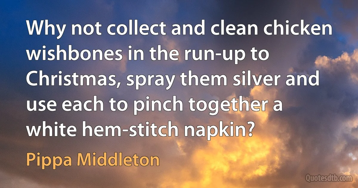 Why not collect and clean chicken wishbones in the run-up to Christmas, spray them silver and use each to pinch together a white hem-stitch napkin? (Pippa Middleton)