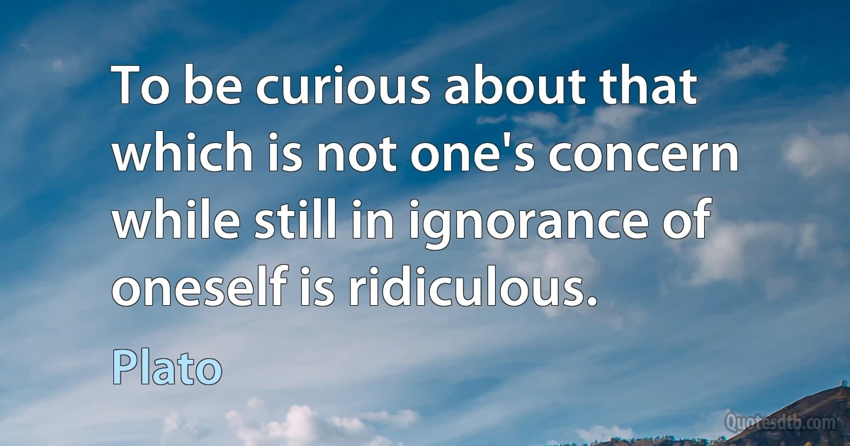 To be curious about that which is not one's concern while still in ignorance of oneself is ridiculous. (Plato)