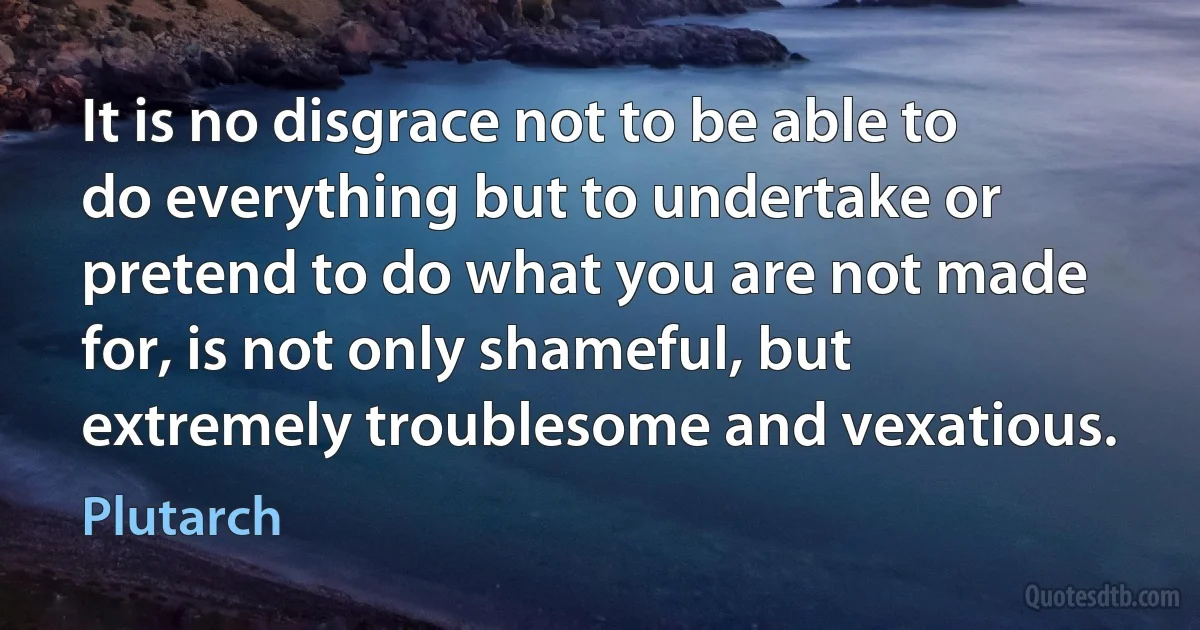 It is no disgrace not to be able to do everything but to undertake or pretend to do what you are not made for, is not only shameful, but extremely troublesome and vexatious. (Plutarch)