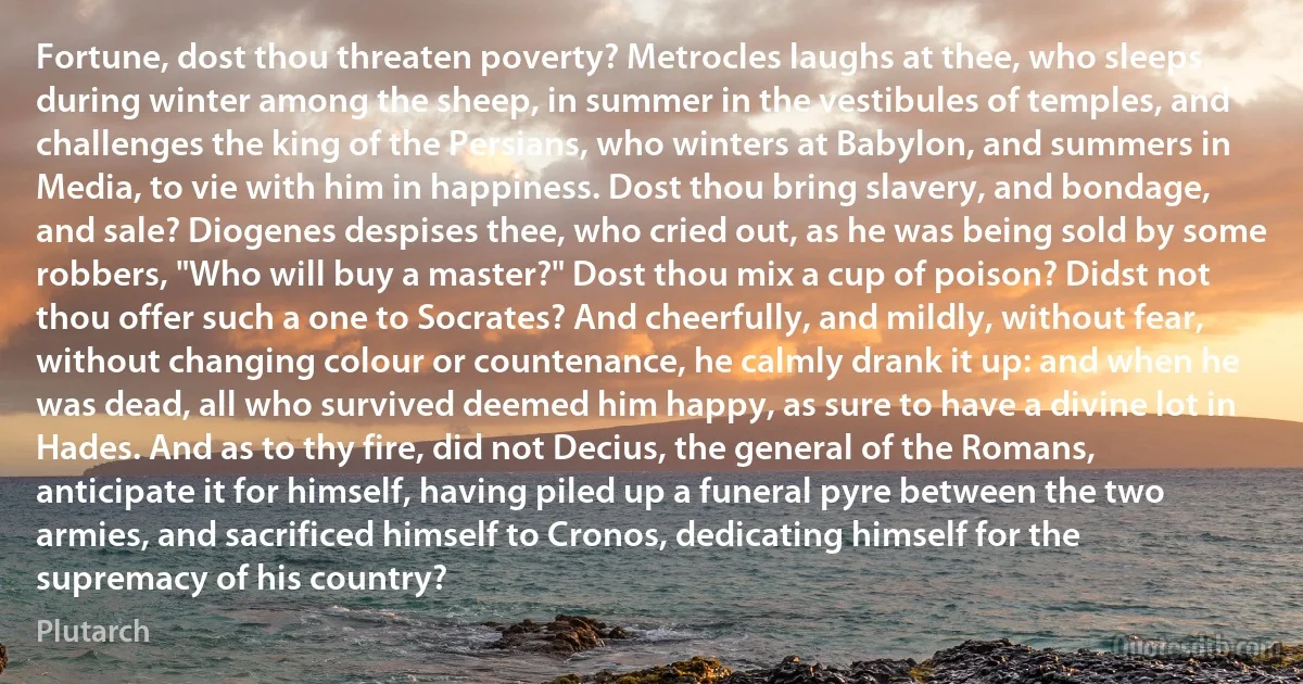 Fortune, dost thou threaten poverty? Metrocles laughs at thee, who sleeps during winter among the sheep, in summer in the vestibules of temples, and challenges the king of the Persians, who winters at Babylon, and summers in Media, to vie with him in happiness. Dost thou bring slavery, and bondage, and sale? Diogenes despises thee, who cried out, as he was being sold by some robbers, "Who will buy a master?" Dost thou mix a cup of poison? Didst not thou offer such a one to Socrates? And cheerfully, and mildly, without fear, without changing colour or countenance, he calmly drank it up: and when he was dead, all who survived deemed him happy, as sure to have a divine lot in Hades. And as to thy fire, did not Decius, the general of the Romans, anticipate it for himself, having piled up a funeral pyre between the two armies, and sacrificed himself to Cronos, dedicating himself for the supremacy of his country? (Plutarch)