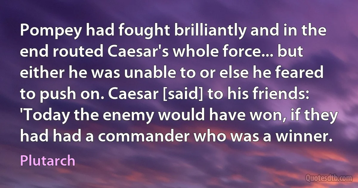 Pompey had fought brilliantly and in the end routed Caesar's whole force... but either he was unable to or else he feared to push on. Caesar [said] to his friends: 'Today the enemy would have won, if they had had a commander who was a winner. (Plutarch)